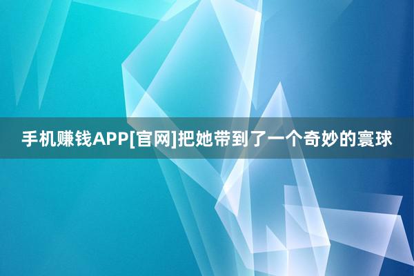 手机赚钱APP[官网]把她带到了一个奇妙的寰球